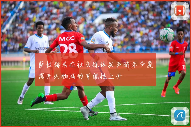 萨拉赫或在社交媒体发声暗示今夏离开利物浦的可能性上升