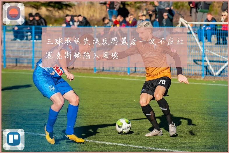 三球承认失误反思最后一攻不应让塞克斯顿陷入困境