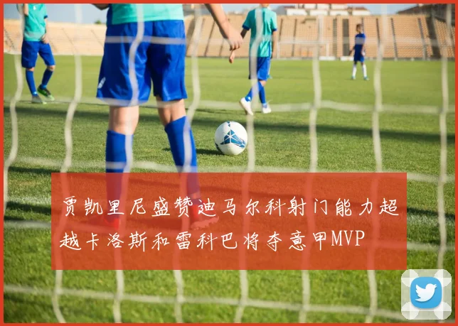 贾凯里尼盛赞迪马尔科射门能力超越卡洛斯和雷科巴将夺意甲MVP