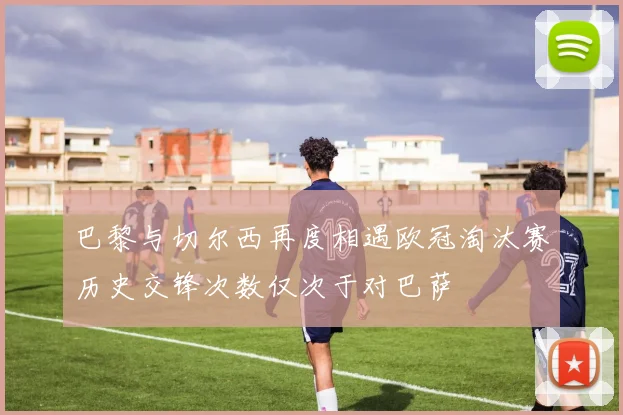 巴黎与切尔西再度相遇欧冠淘汰赛历史交锋次数仅次于对巴萨