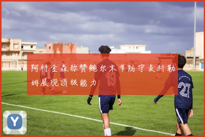 阿特金森称赞鲍尔末节防守麦科勒姆展现顶级能力