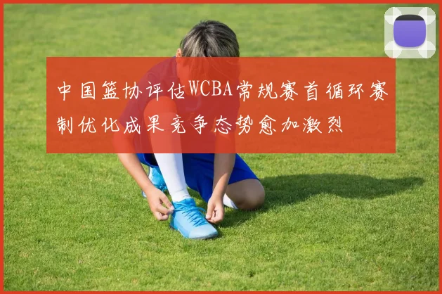 中国篮协评估WCBA常规赛首循环赛制优化成果竞争态势愈加激烈