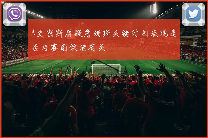 A史密斯质疑詹姆斯关键时刻表现是否与赛前饮酒有关