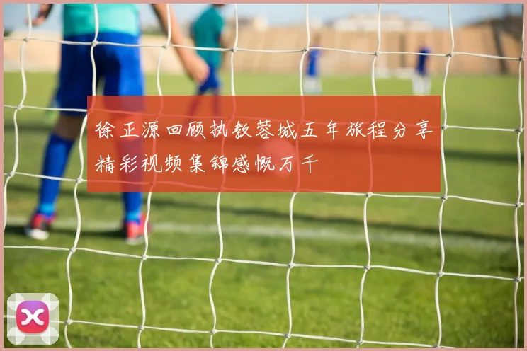 徐正源回顾执教蓉城五年旅程分享精彩视频集锦感慨万千