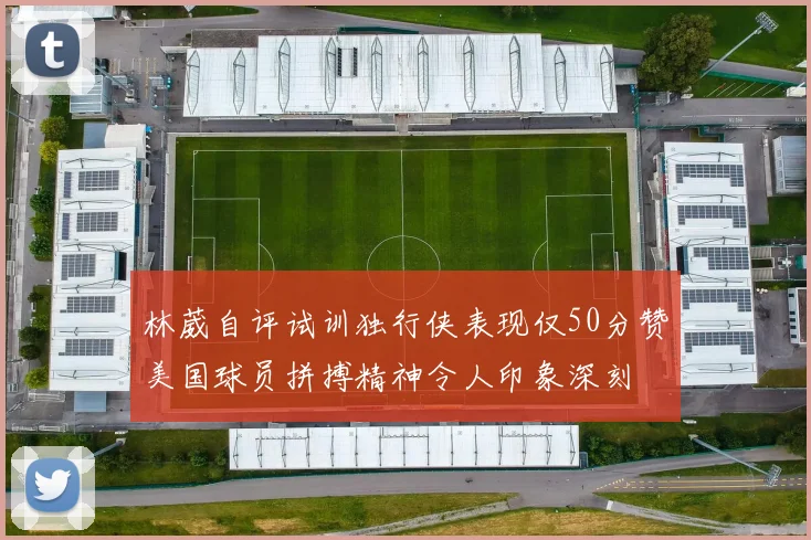 林葳自评试训独行侠表现仅50分赞美国球员拼搏精神令人印象深刻