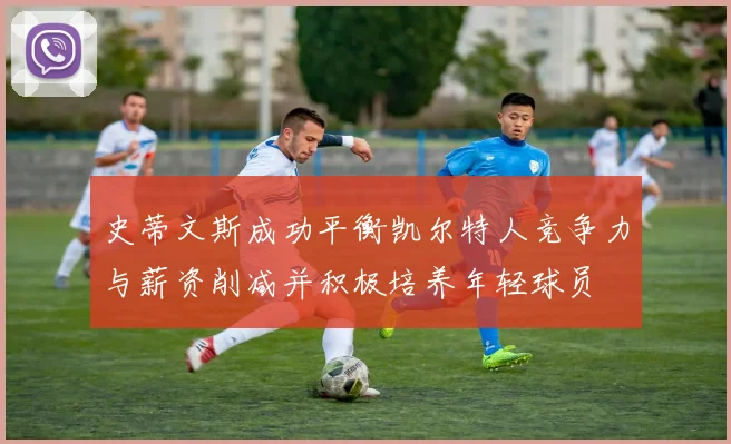 史蒂文斯成功平衡凯尔特人竞争力与薪资削减并积极培养年轻球员