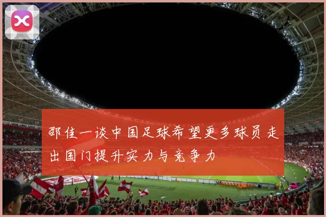 邵佳一谈中国足球希望更多球员走出国门提升实力与竞争力