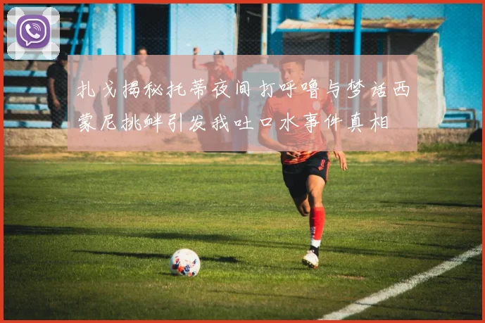 扎戈揭秘托蒂夜间打呼噜与梦话西蒙尼挑衅引发我吐口水事件真相