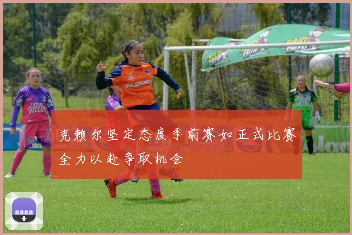 克赖尔坚定态度季前赛如正式比赛全力以赴争取机会