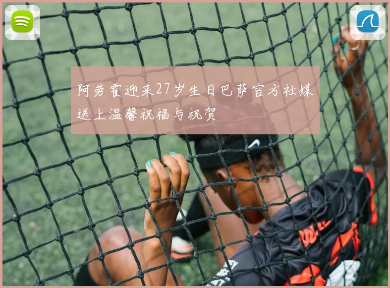 阿劳霍迎来27岁生日巴萨官方社媒送上温馨祝福与祝贺