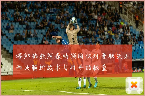 塔帅执教阿森纳期间仅对曼联失利两次解析战术与对手的较量