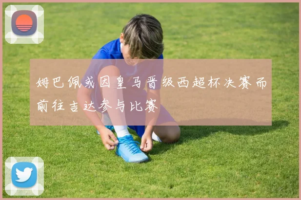 姆巴佩或因皇马晋级西超杯决赛而前往吉达参与比赛