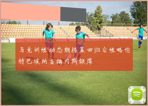 马竞训练动态朗格莱回归合练略伦特巴埃纳吉梅内斯缺席