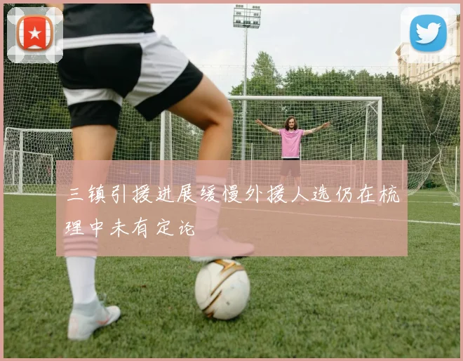三镇引援进展缓慢外援人选仍在梳理中未有定论