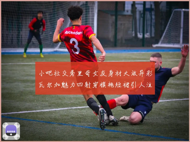 小吧社交秀里奇女友身材大放异彩瓦尔加魅力四射穿旗袍短裙引人注目