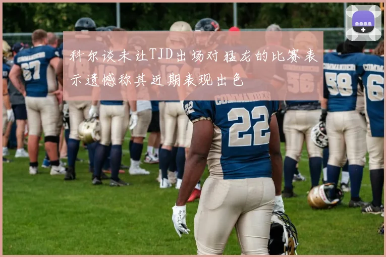 科尔谈未让TJD出场对猛龙的比赛表示遗憾称其近期表现出色