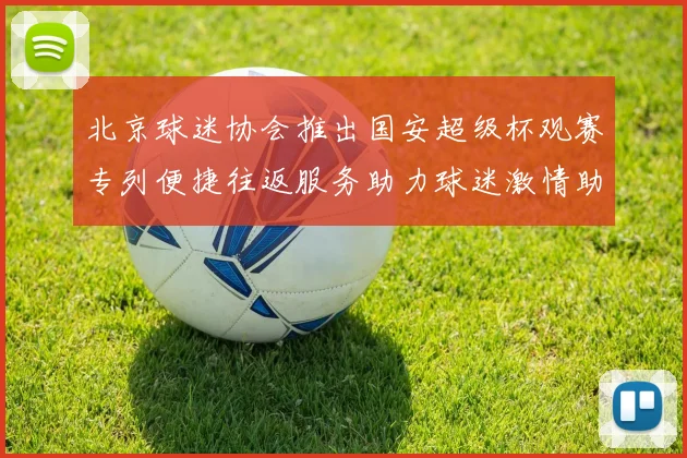 北京球迷协会推出国安超级杯观赛专列便捷往返服务助力球迷激情助阵