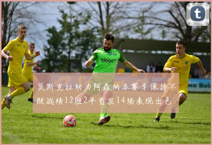 莫斯克拉助力阿森纳本赛季保持不败战绩12胜2平首发14场表现出色