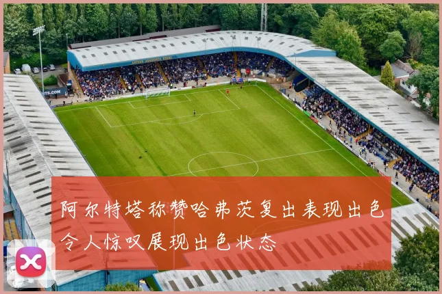 阿尔特塔称赞哈弗茨复出表现出色令人惊叹展现出色状态