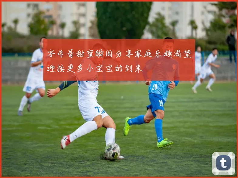 字母哥甜蜜瞬间分享家庭乐趣渴望迎接更多小宝宝的到来