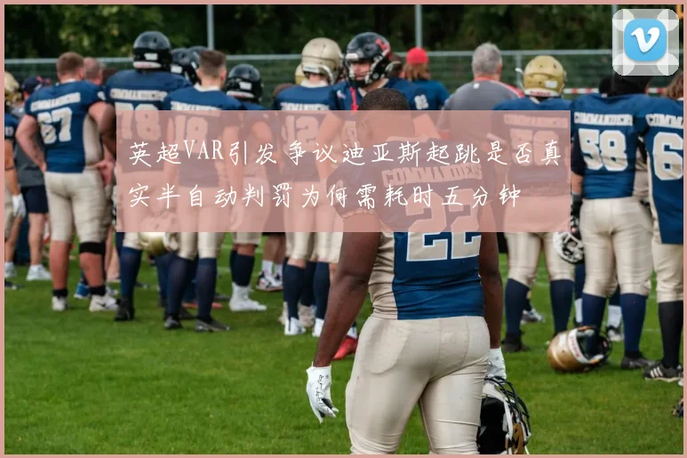 英超VAR引发争议迪亚斯起跳是否真实半自动判罚为何需耗时五分钟