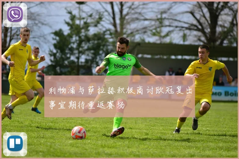 利物浦与萨拉赫积极商讨欧冠复出事宜期待重返赛场