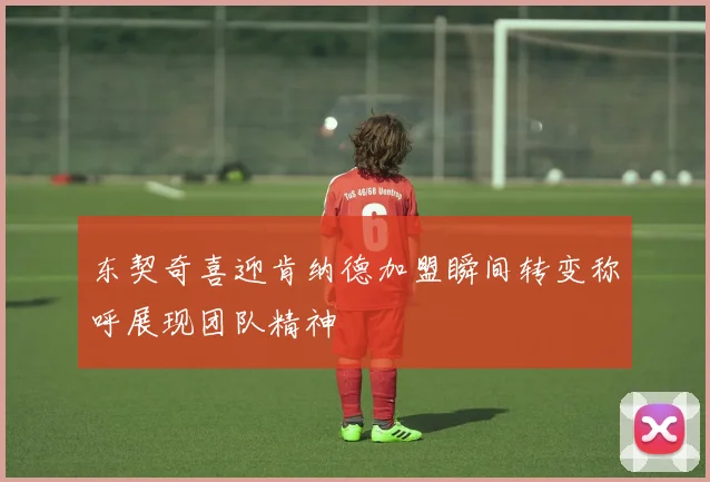 东契奇喜迎肯纳德加盟瞬间转变称呼展现团队精神