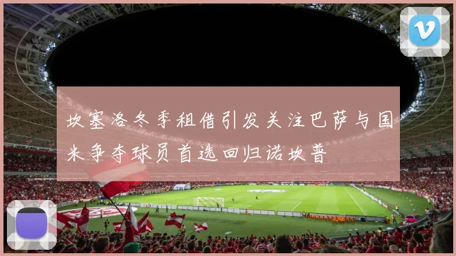 坎塞洛冬季租借引发关注巴萨与国米争夺球员首选回归诺坎普