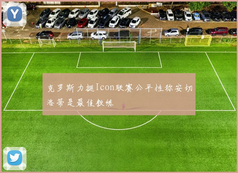 克罗斯力挺Icon联赛公平性称安切洛蒂是最佳教练