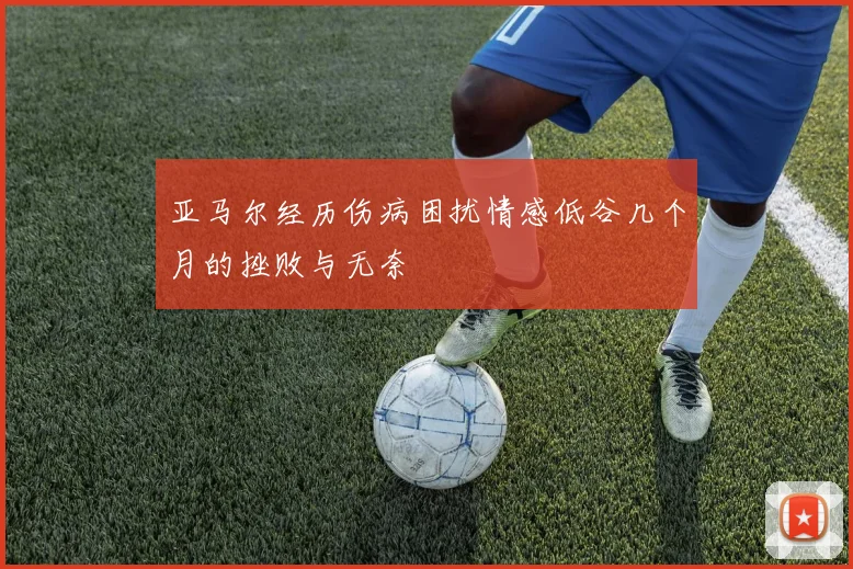 亚马尔经历伤病困扰情感低谷几个月的挫败与无奈